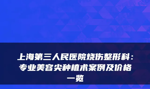 上海第三人民医院烧伤整形科:专业美容尖种植术案例及价格一览