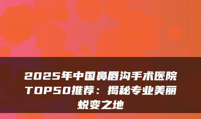 2025年中国鼻唇沟手术医院TOP50推荐：揭秘专业美丽蜕变之地