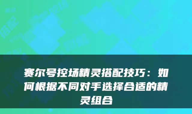 赛尔号控场精灵搭配技巧：如何根据不同对手选择合适的精灵组合