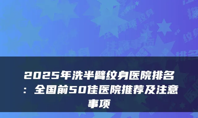 2025年洗半臂纹身医院排名:全国前50佳医院推荐及注意事项