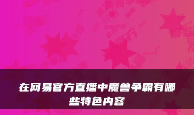 在网易官方直播中魔兽争霸有哪些特色内容