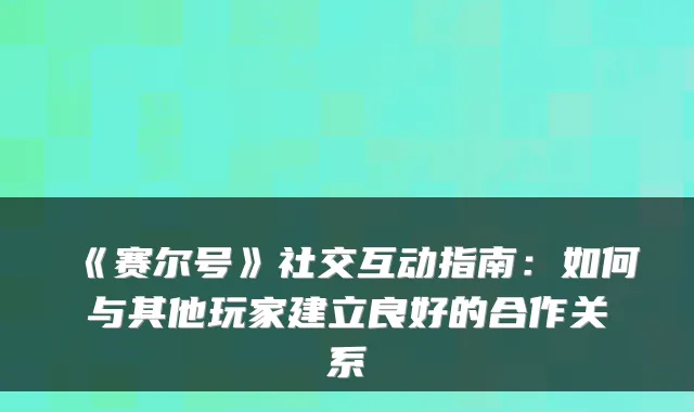 《赛尔号》社交互动指南：如何与其他玩家建立良好的合作关系