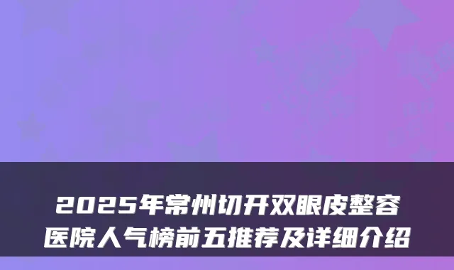 2025年常州切开双眼皮整容医院人气榜前五推荐及详细介绍