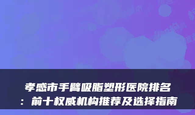 孝感市手臂吸脂塑形医院排名:前十机构推荐及选择指南