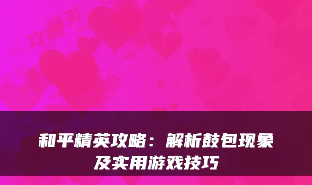 和平精英攻略：解析鼓包现象及实用游戏技巧