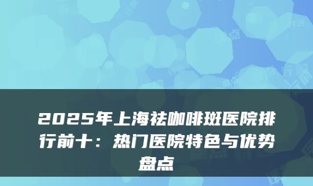 2025年上海祛咖啡斑医院排行前十:热门医院特色与优势盘点
