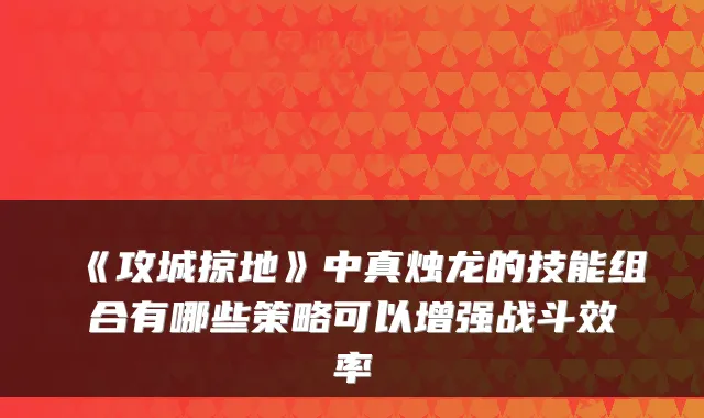 《攻城掠地》中真烛龙的技能组合有哪些策略可以增强战斗效率