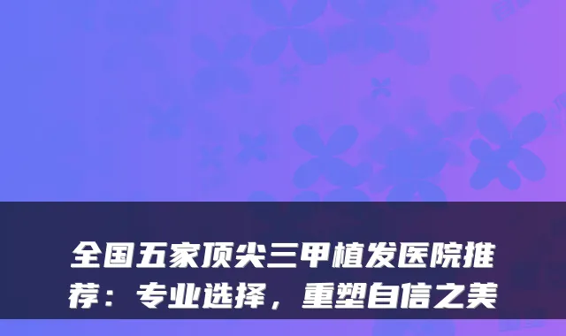 全国五家三甲植发医院推荐:专业选择,重塑自信之美