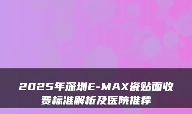 2025年深圳E-MAX瓷贴面收费标准解析及医院推荐
