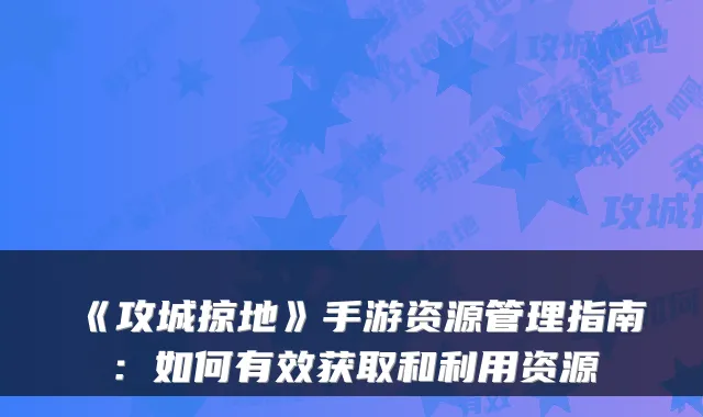 《攻城掠地》手游资源管理指南：如何有效获取和利用资源