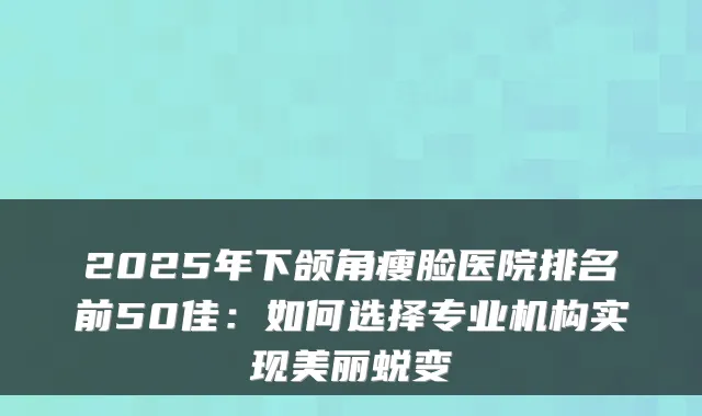 2025年下颌角瘦脸医院排名前50佳:如何选择专业机构实现美丽蜕变