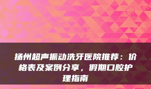 扬州超声振动洗牙医院推荐:价格表及案例分享,假期口腔护理指南