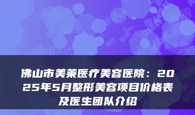 佛山市美莱医疗美容医院:2025年5月整形美容项目价格表及医生团队介绍