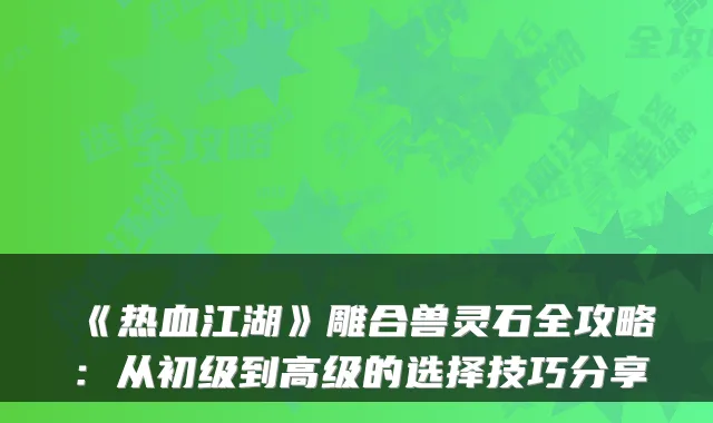 《热血江湖》雕合兽灵石全攻略：从初级到高级的选择技巧分享