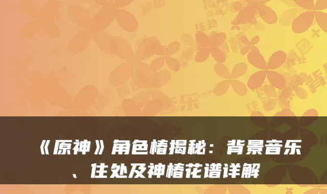 《原神》角色椿揭秘：背景音乐、住处及神椿花谱详解