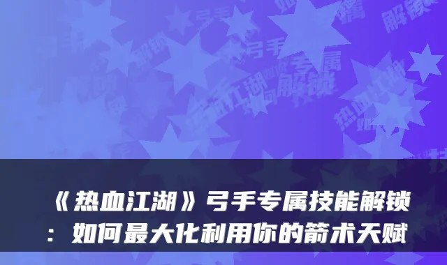 《热血江湖》弓手专属技能解锁：如何最大化利用你的箭术天赋