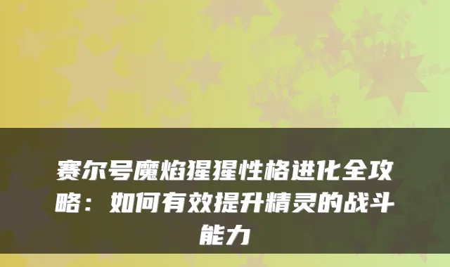 赛尔号魔焰猩猩性格进化全攻略:如何有效提升精灵的战斗能力