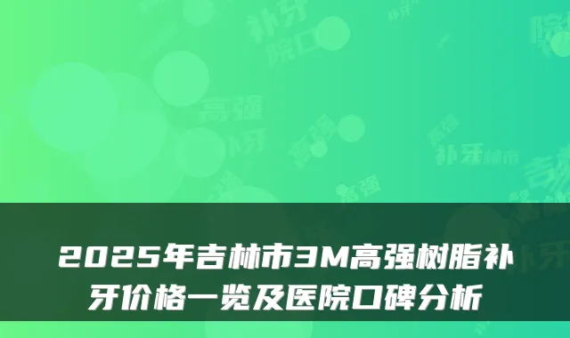 2025年吉林市3M高强树脂补牙价格一览及医院口碑分析