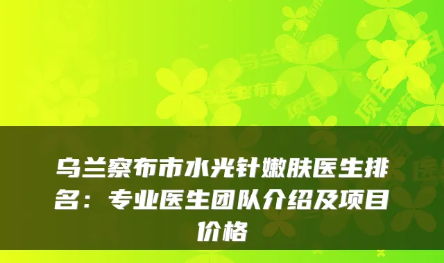 乌兰察布市水光针嫩肤医生排名:专业医生团队介绍及项目价格