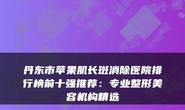 丹东市苹果肌长斑消除医院排行榜前十强推荐：专业整形美容机构精选
