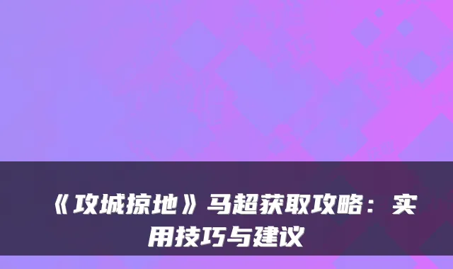 《攻城掠地》马超获取攻略：实用技巧与建议