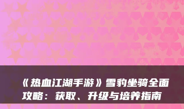 《热血江湖手游》雪豹坐骑全面攻略：获取、升级与培养指南