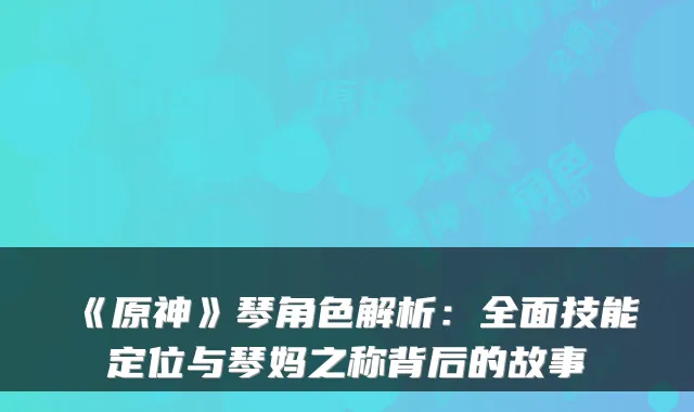 《原神》琴角色解析:全面技能定位与琴妈之称背后的故事