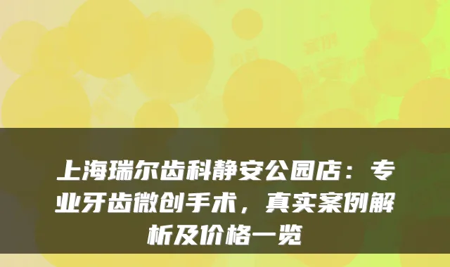 上海瑞尔齿科静安公园店:专业牙齿微创手术,真实案例解析及价格一览