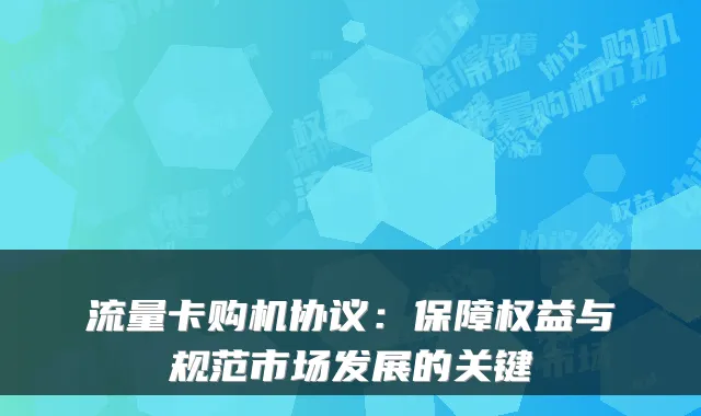 流量卡购机协议：保障权益与规范市场发展的关键