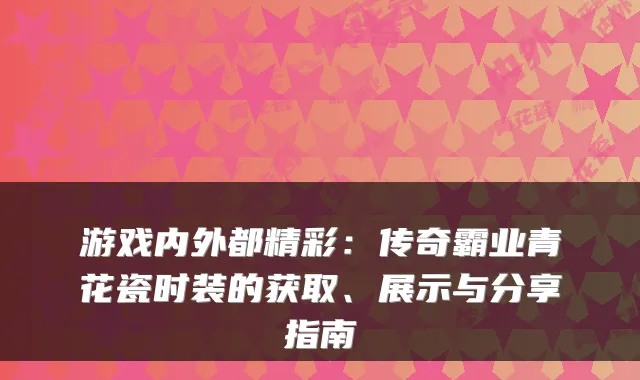 游戏内外都精彩:传奇霸业青花瓷时装的获取、展示与分享指南