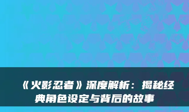 《火影忍者》深度解析：揭秘经典角色设定与背后的故事