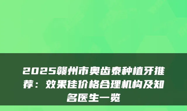 2025赣州市奥齿泰种植牙推荐:效果佳价格合理机构及知名医生一览