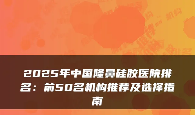 2025年中国隆鼻硅胶医院排名:前50名机构推荐及选择指南