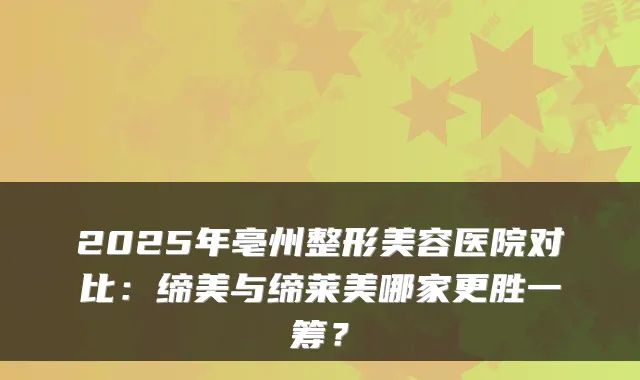 2025年亳州整形美容医院对比:缔美与缔莱美哪家更胜一筹?