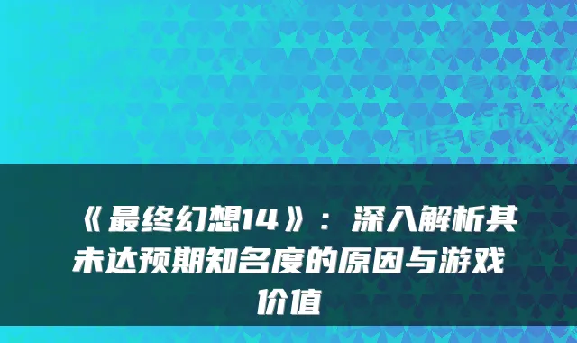 《终幻想14》：深入解析其未达预期知名度的原因与游戏价值