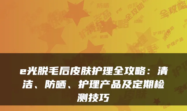 e光脱毛后皮肤护理全攻略:清洁、防晒、护理产品及定期检测技巧