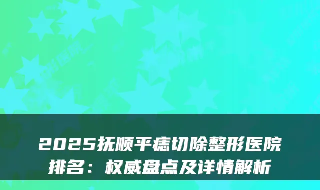 2025抚顺平痣切除整形医院排名:盘点及详情解析
