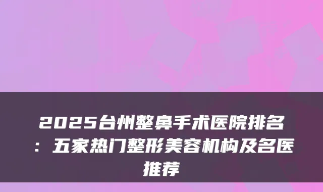 2025台州整鼻手术医院排名:五家热门整形美容机构及名医推荐