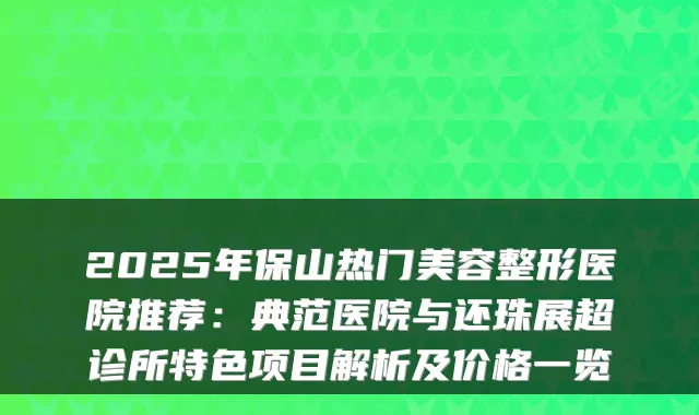 2025年保山热门美容整形医院推荐：典范医院与还珠展超诊所特色项目解析及价格一览
