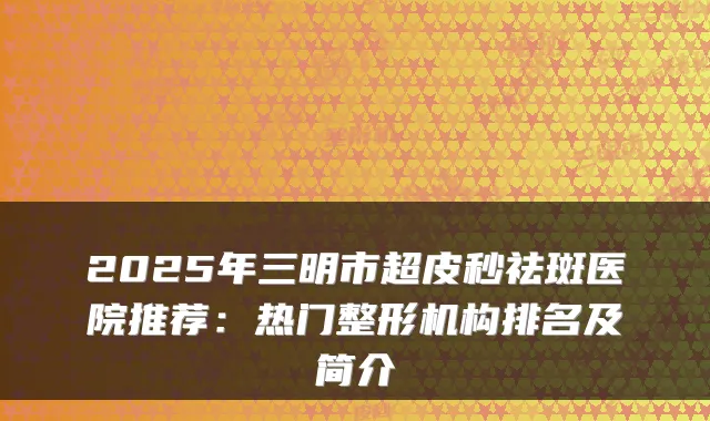 2025年三明市超皮秒祛斑医院推荐:热门整形机构排名及简介