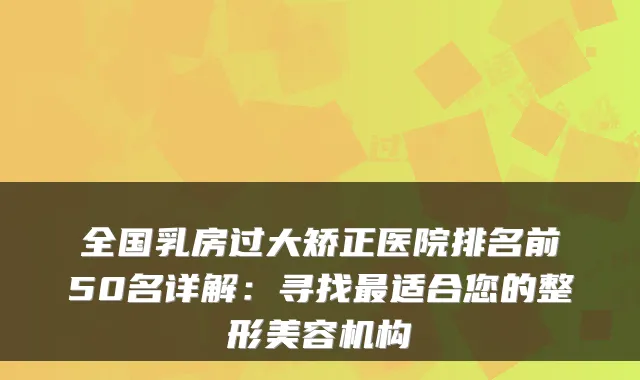 全国乳房过大矫正医院排名前50名详解：寻找适合您的整形美容机构