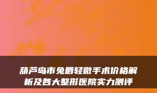 葫芦岛市兔唇轻微手术价格解析及各大整形医院实力测评