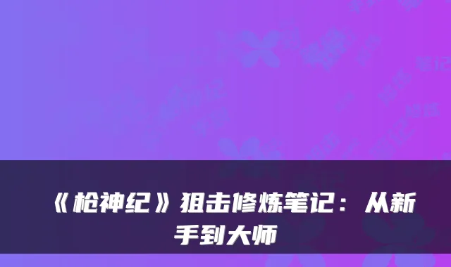 《枪神纪》狙击修炼笔记：从新手到大师