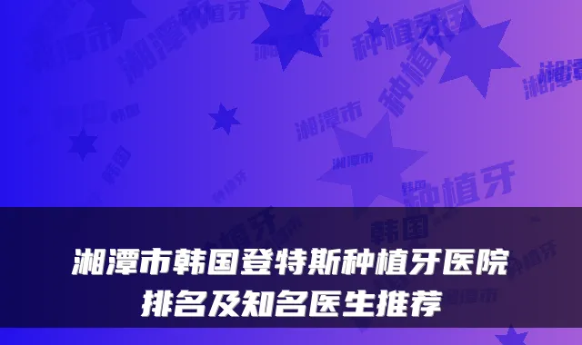 湘潭市韩国登特斯种植牙医院排名及知名医生推荐