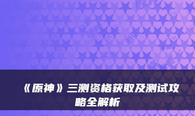 《原神》三测资格获取及测试攻略全解析