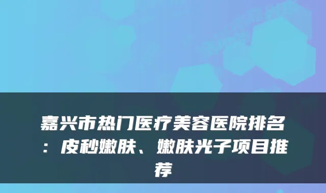 嘉兴市热门医疗美容医院排名:皮秒嫩肤、嫩肤光子项目推荐