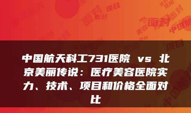 中国航天科工731医院 vs 北京美丽传说：医疗美容医院实力、技术、项目和价格全面对比