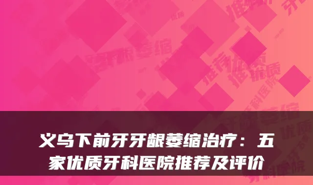 义乌下前牙牙龈萎缩治疗:五家优质牙科医院推荐及评价
