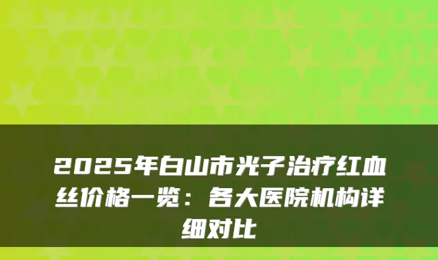 2025年白山市光子治疗红血丝价格一览：各大医院机构详细对比
