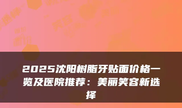 2025沈阳树脂牙贴面价格一览及医院推荐：美丽笑容新选择